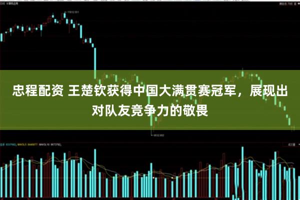 忠程配资 王楚钦获得中国大满贯赛冠军，展现出对队友竞争力的敬畏