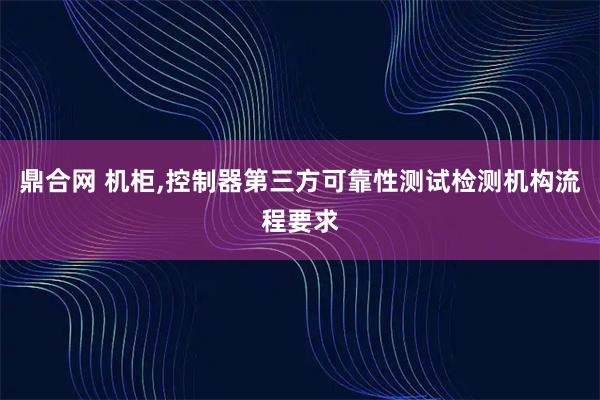 鼎合网 机柜,控制器第三方可靠性测试检测机构流程要求