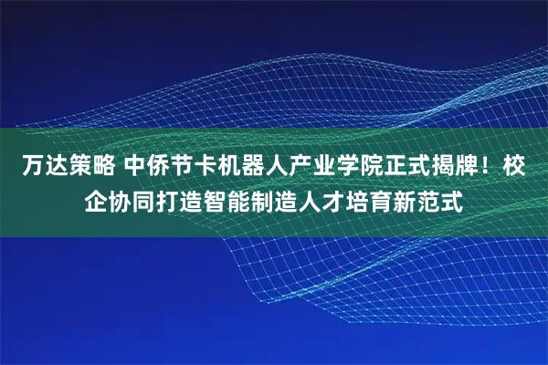 万达策略 中侨节卡机器人产业学院正式揭牌！校企协同打造智能制造人才培育新范式