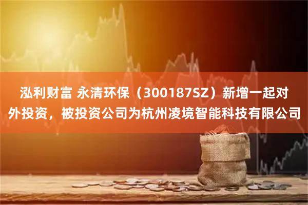 泓利财富 永清环保（300187SZ）新增一起对外投资，被投资公司为杭州凌境智能科技有限公司