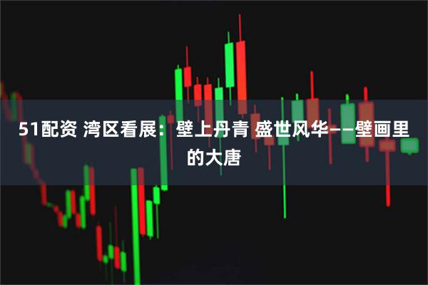 51配资 湾区看展：壁上丹青 盛世风华——壁画里的大唐