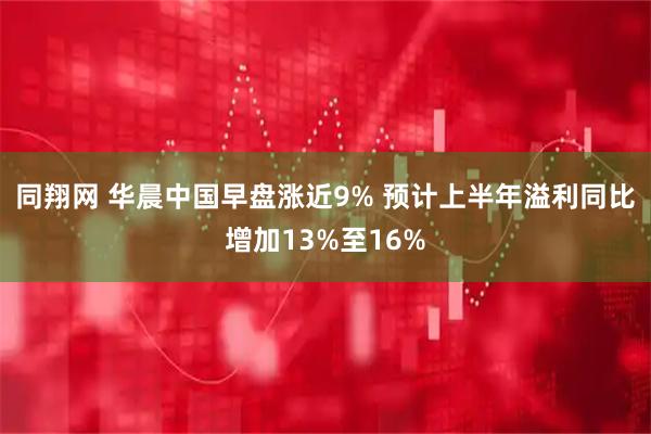 同翔网 华晨中国早盘涨近9% 预计上半年溢利同比增加13%至16%
