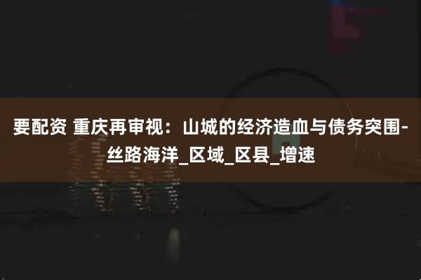 要配资 重庆再审视：山城的经济造血与债务突围-丝路海洋_区域_区县_增速