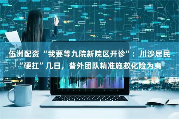 伍洲配资 “我要等九院新院区开诊”：川沙居民“硬扛”几日，普外团队精准施救化险为夷