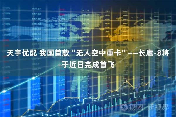 天宇优配 我国首款“无人空中重卡”——长鹰-8将于近日完成首飞